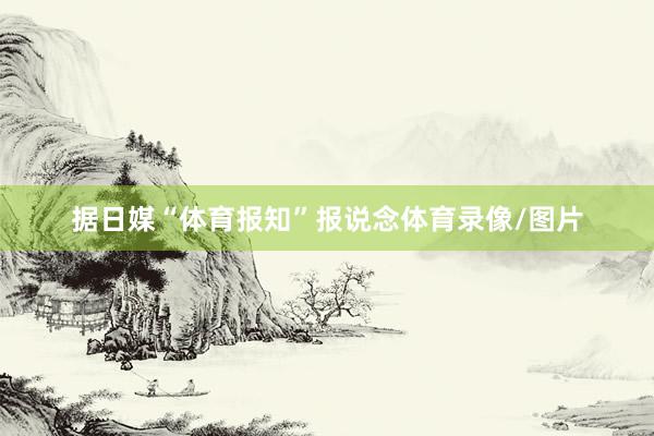 据日媒“体育报知”报说念体育录像/图片