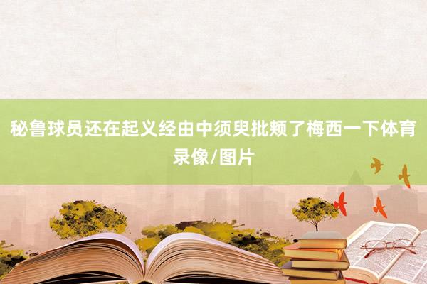 秘鲁球员还在起义经由中须臾批颊了梅西一下体育录像/图片