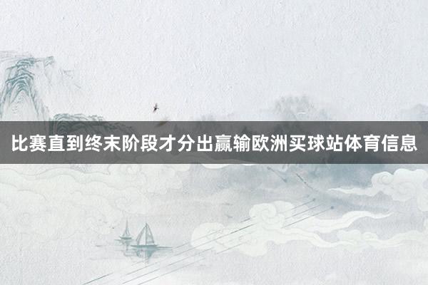 比赛直到终末阶段才分出赢输欧洲买球站体育信息