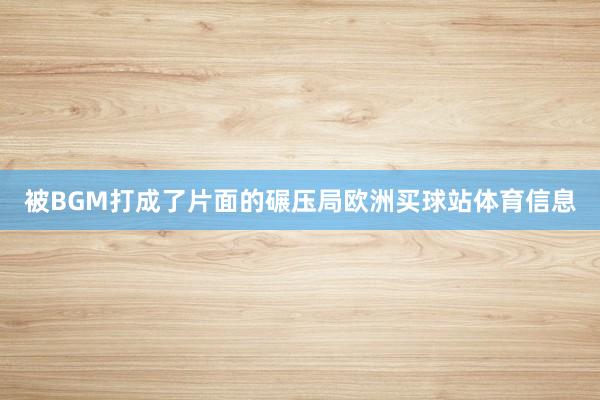被BGM打成了片面的碾压局欧洲买球站体育信息