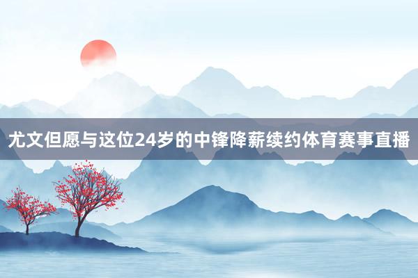 尤文但愿与这位24岁的中锋降薪续约体育赛事直播