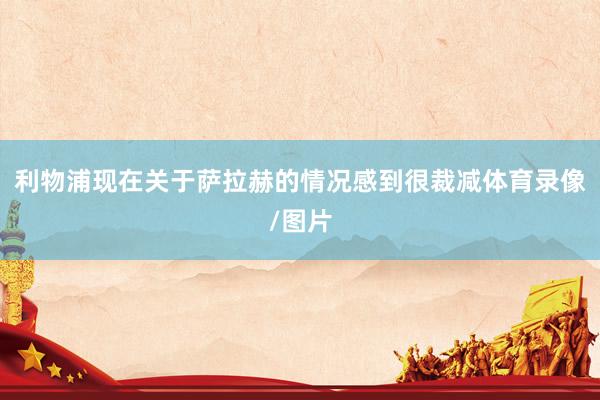 利物浦现在关于萨拉赫的情况感到很裁减体育录像/图片