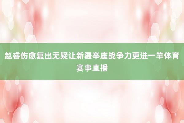 赵睿伤愈复出无疑让新疆举座战争力更进一竿体育赛事直播