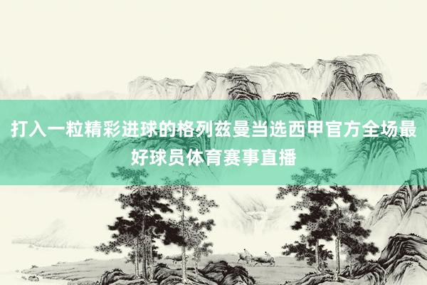 打入一粒精彩进球的格列兹曼当选西甲官方全场最好球员体育赛事直播