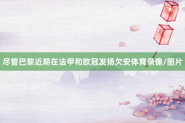 尽管巴黎近期在法甲和欧冠发扬欠安体育录像/图片
