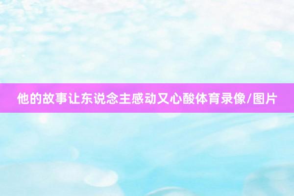 他的故事让东说念主感动又心酸体育录像/图片