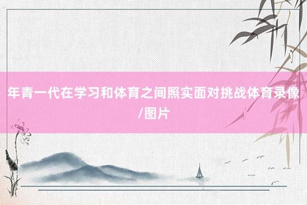 年青一代在学习和体育之间照实面对挑战体育录像/图片