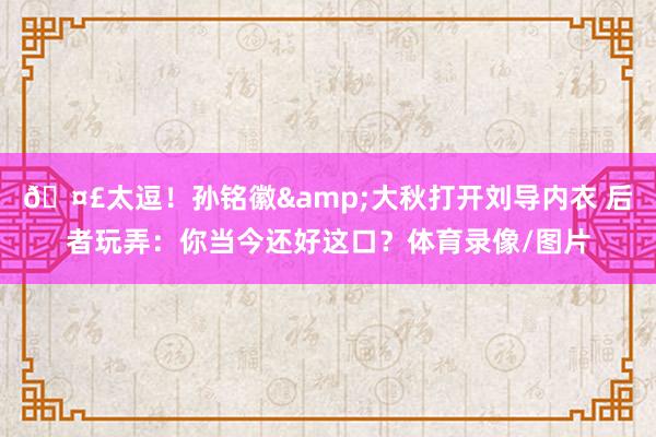 🤣太逗！孙铭徽&大秋打开刘导内衣 后者玩弄：你当今还好这口？体育录像/图片