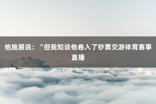 他施展说：“但我知谈他卷入了钞票交游体育赛事直播