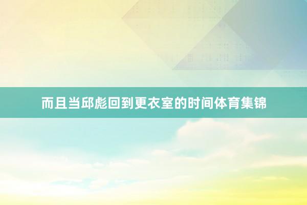 而且当邱彪回到更衣室的时间体育集锦