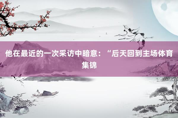 他在最近的一次采访中暗意：“后天回到主场体育集锦