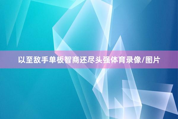 以至敌手单板智商还尽头强体育录像/图片