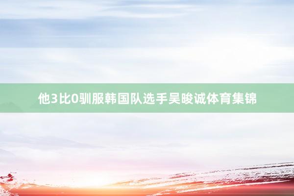 他3比0驯服韩国队选手吴晙诚体育集锦