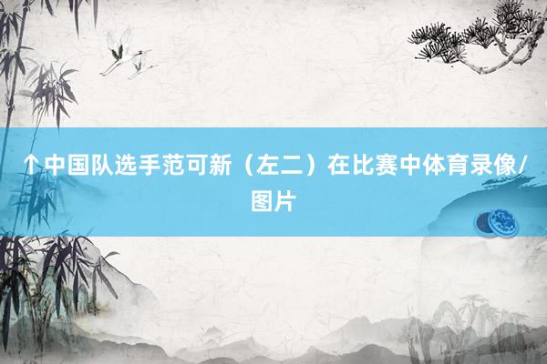 ↑中国队选手范可新（左二）在比赛中体育录像/图片