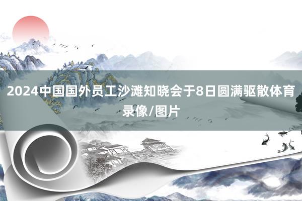 2024中国国外员工沙滩知晓会于8日圆满驱散体育录像/图片