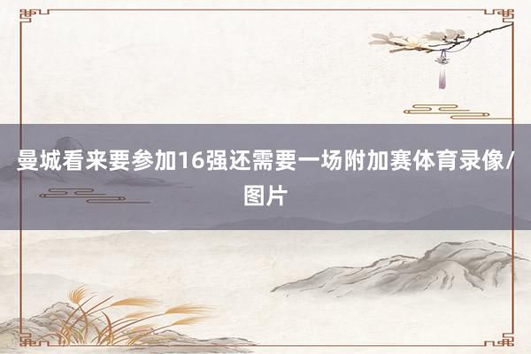 曼城看来要参加16强还需要一场附加赛体育录像/图片