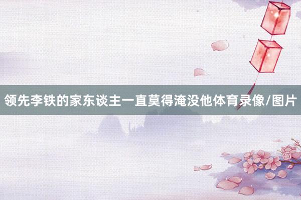 领先李铁的家东谈主一直莫得淹没他体育录像/图片
