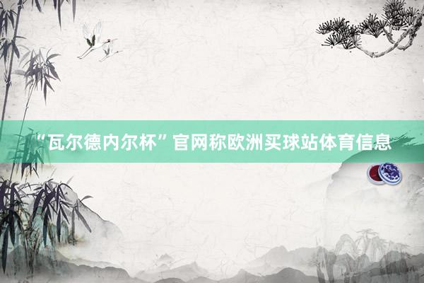 “瓦尔德内尔杯”官网称欧洲买球站体育信息
