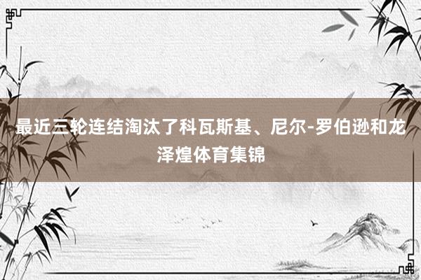 最近三轮连结淘汰了科瓦斯基、尼尔-罗伯逊和龙泽煌体育集锦