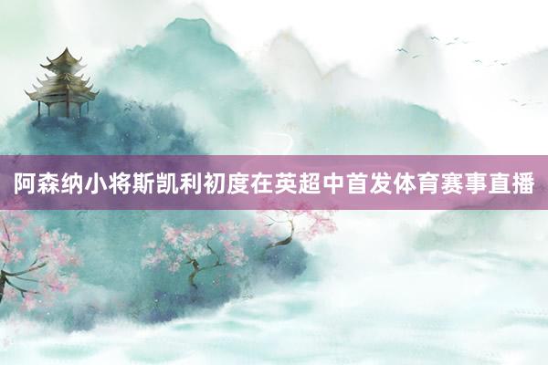 阿森纳小将斯凯利初度在英超中首发体育赛事直播
