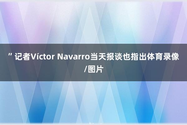 ”记者Víctor Navarro当天报谈也指出体育录像/图片