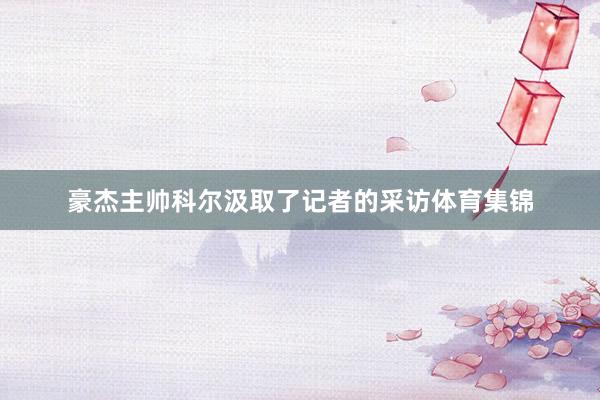 豪杰主帅科尔汲取了记者的采访体育集锦