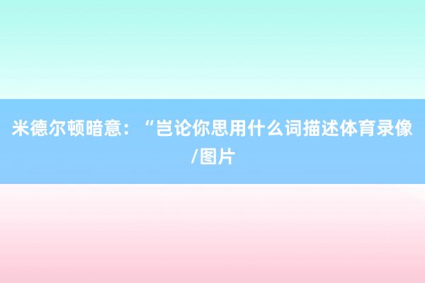 米德尔顿暗意：“岂论你思用什么词描述体育录像/图片