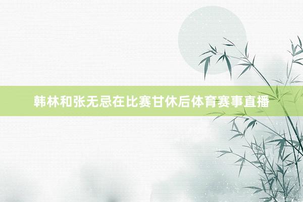 韩林和张无忌在比赛甘休后体育赛事直播