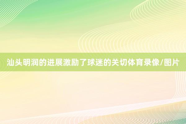 汕头明润的进展激励了球迷的关切体育录像/图片