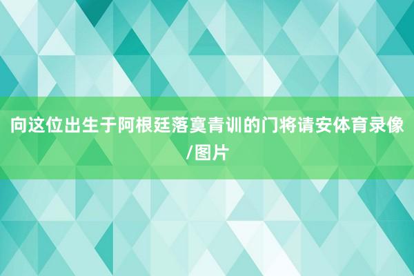 向这位出生于阿根廷落寞青训的门将请安体育录像/图片