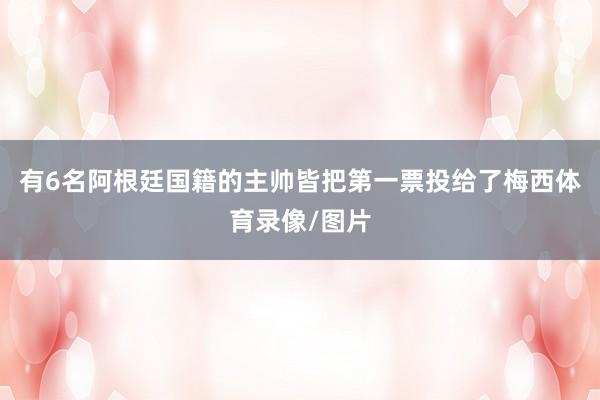 有6名阿根廷国籍的主帅皆把第一票投给了梅西体育录像/图片