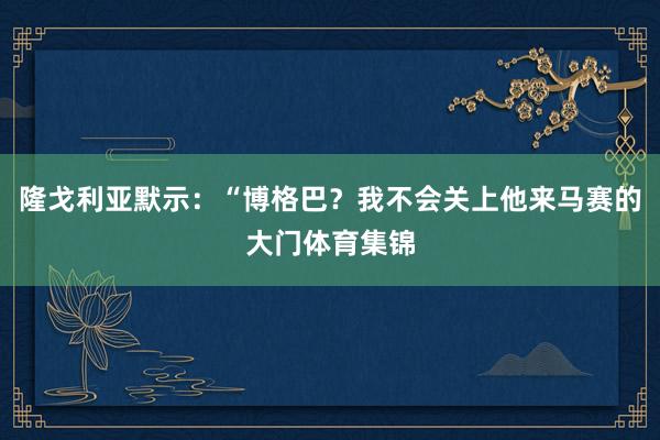 隆戈利亚默示：“博格巴？我不会关上他来马赛的大门体育集锦