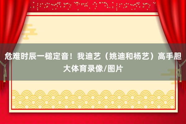 危难时辰一槌定音！我迪艺（姚迪和杨艺）高手胆大体育录像/图片
