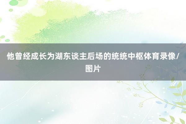 他曾经成长为湖东谈主后场的统统中枢体育录像/图片