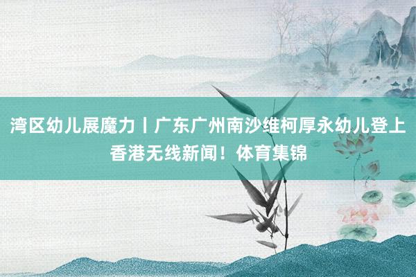 湾区幼儿展魔力丨广东广州南沙维柯厚永幼儿登上香港无线新闻！体育集锦
