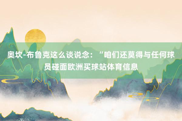 奥坎-布鲁克这么谈说念：“咱们还莫得与任何球员碰面欧洲买球站体育信息
