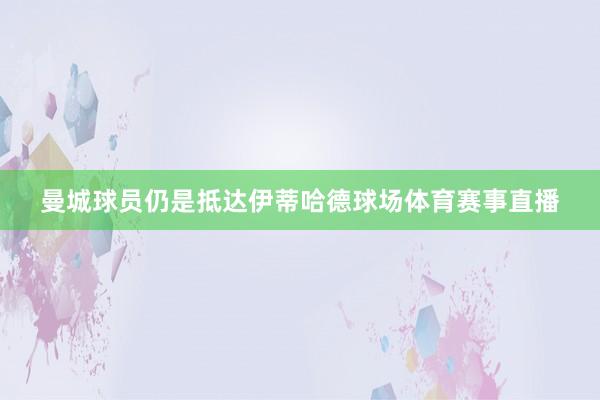 曼城球员仍是抵达伊蒂哈德球场体育赛事直播