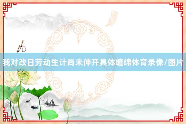 我对改日劳动生计尚未伸开具体缠绵体育录像/图片