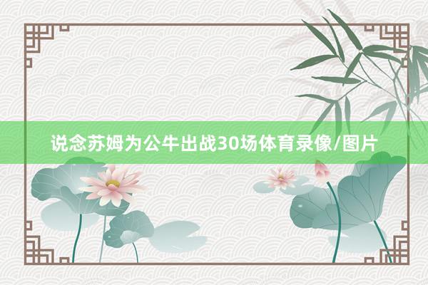 说念苏姆为公牛出战30场体育录像/图片