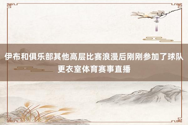 伊布和俱乐部其他高层比赛浪漫后刚刚参加了球队更衣室体育赛事直播