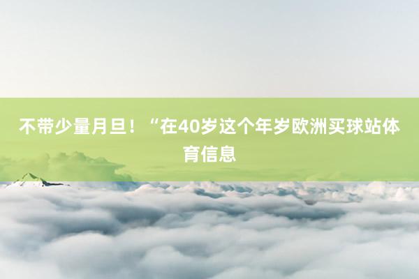 不带少量月旦！“在40岁这个年岁欧洲买球站体育信息