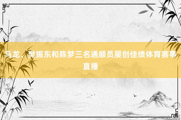 马龙、樊振东和陈梦三名通顺员屡创佳绩体育赛事直播