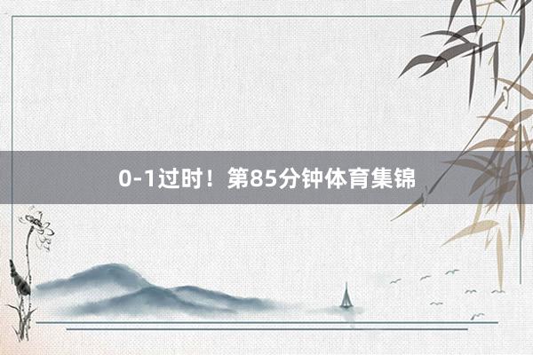 0-1过时！第85分钟体育集锦