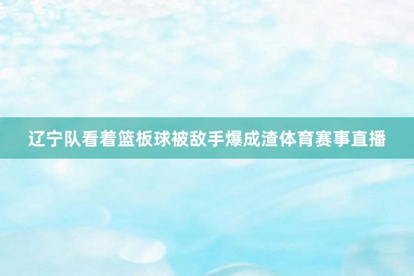 辽宁队看着篮板球被敌手爆成渣体育赛事直播