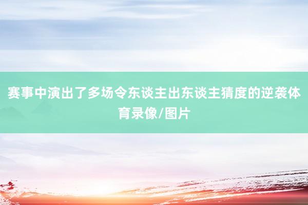 赛事中演出了多场令东谈主出东谈主猜度的逆袭体育录像/图片