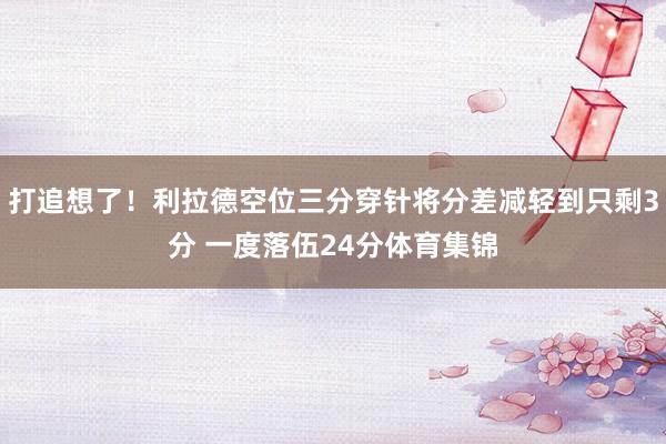 打追想了！利拉德空位三分穿针将分差减轻到只剩3分 一度落伍24分体育集锦