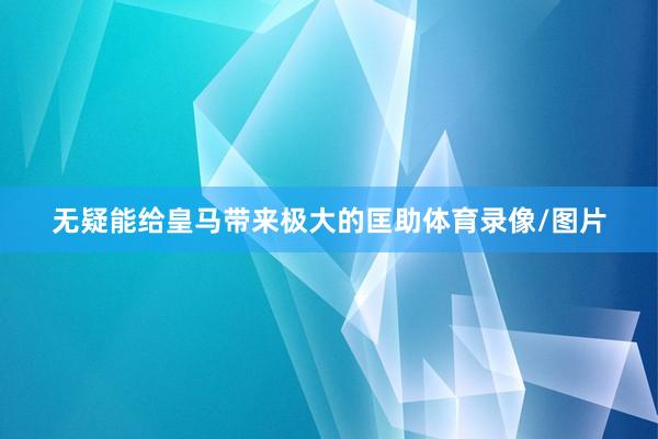 无疑能给皇马带来极大的匡助体育录像/图片