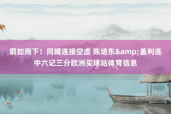 箭如雨下！同曦连接空虚 陈培东&盖利连中六记三分欧洲买球站体育信息