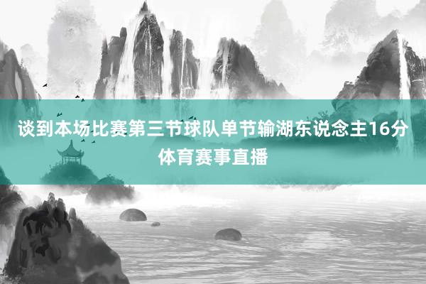 谈到本场比赛第三节球队单节输湖东说念主16分体育赛事直播