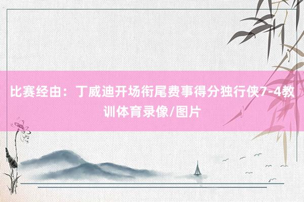 比赛经由：丁威迪开场衔尾费事得分独行侠7-4教训体育录像/图片